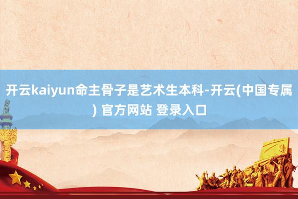 开云kaiyun命主骨子是艺术生本科-开云(中国专属) 官方网站 登录入口