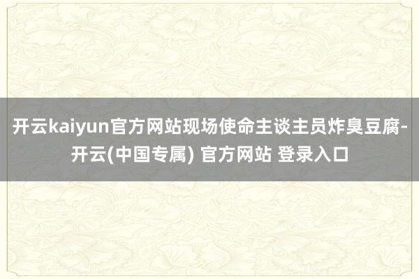 开云kaiyun官方网站现场使命主谈主员炸臭豆腐-开云(中国专属) 官方网站 登录入口