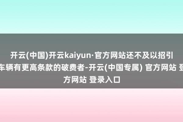 开云(中国)开云kaiyun·官方网站还不及以招引那些对车辆有更高条款的破费者-开云(中国专属) 官方网站 登录入口