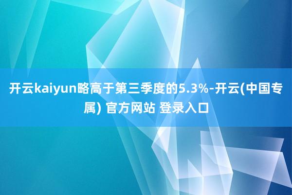 开云kaiyun略高于第三季度的5.3%-开云(中国专属) 官方网站 登录入口