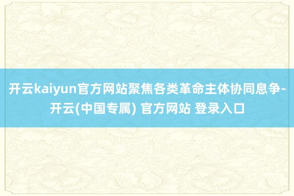 开云kaiyun官方网站聚焦各类革命主体协同息争-开云(中国专属) 官方网站 登录入口
