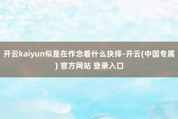 开云kaiyun似是在作念着什么抉择-开云(中国专属) 官方网站 登录入口