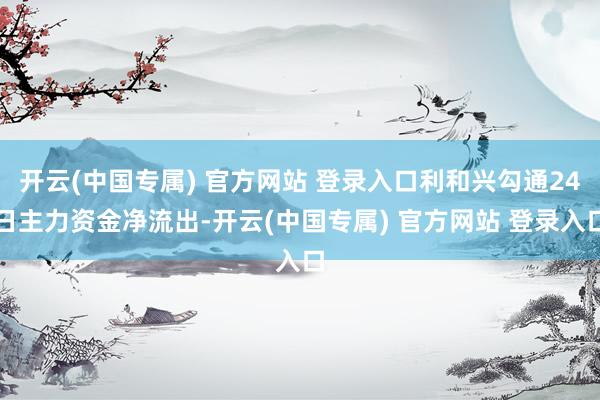 开云(中国专属) 官方网站 登录入口利和兴勾通24日主力资金净流出-开云(中国专属) 官方网站 登录入口