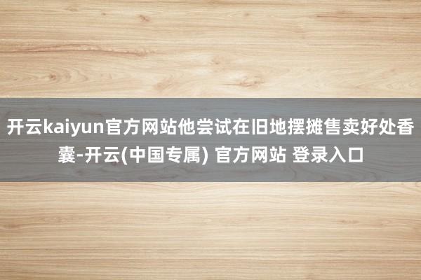 开云kaiyun官方网站他尝试在旧地摆摊售卖好处香囊-开云(中国专属) 官方网站 登录入口