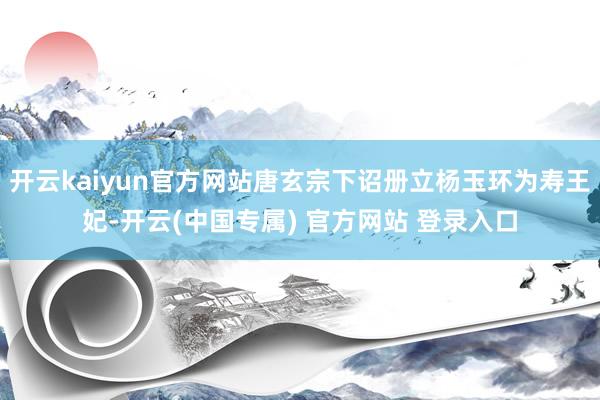 开云kaiyun官方网站唐玄宗下诏册立杨玉环为寿王妃-开云(中国专属) 官方网站 登录入口