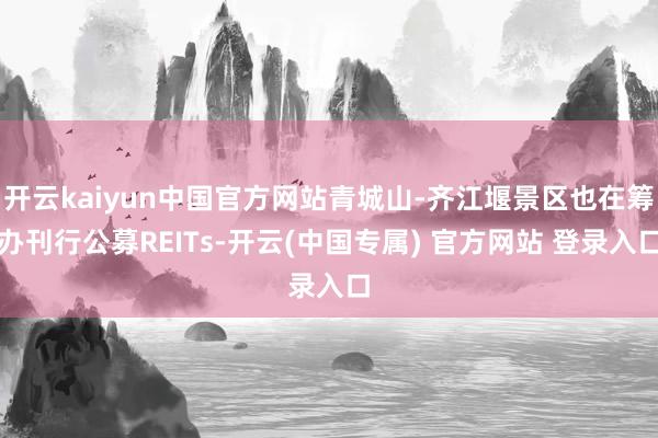 开云kaiyun中国官方网站青城山-齐江堰景区也在筹办刊行公募REITs-开云(中国专属) 官方网站 登录入口