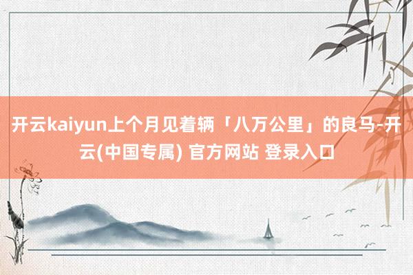 开云kaiyun上个月见着辆「八万公里」的良马-开云(中国专属) 官方网站 登录入口