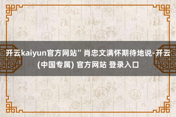 开云kaiyun官方网站”肖忠文满怀期待地说-开云(中国专属) 官方网站 登录入口