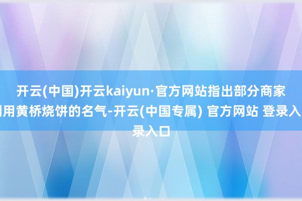 开云(中国)开云kaiyun·官方网站指出部分商家利用黄桥烧饼的名气-开云(中国专属) 官方网站 登录入口