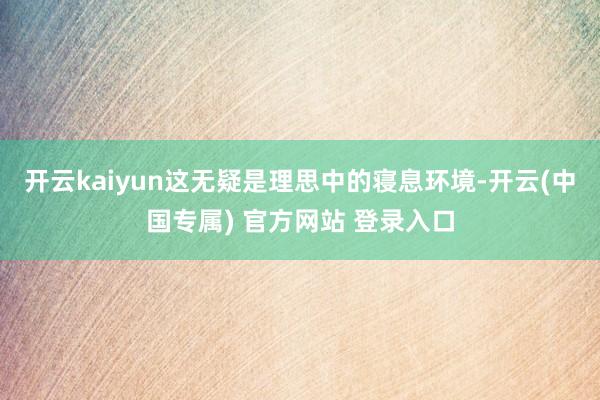 开云kaiyun这无疑是理思中的寝息环境-开云(中国专属) 官方网站 登录入口