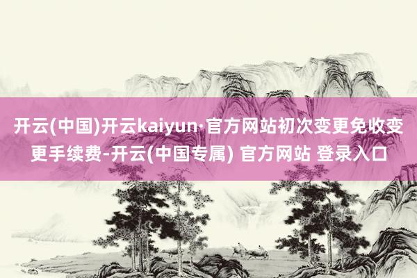 开云(中国)开云kaiyun·官方网站初次变更免收变更手续费-开云(中国专属) 官方网站 登录入口