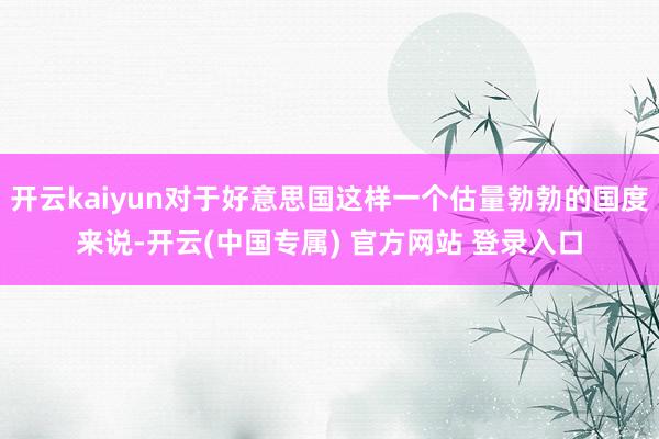 开云kaiyun对于好意思国这样一个估量勃勃的国度来说-开云(中国专属) 官方网站 登录入口