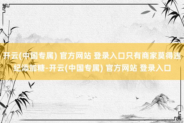 开云(中国专属) 官方网站 登录入口只有商家莫得违纪添加糖-开云(中国专属) 官方网站 登录入口