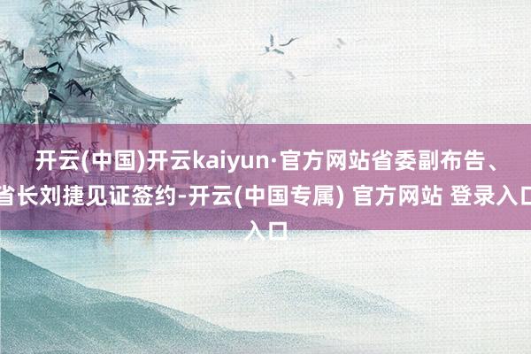 开云(中国)开云kaiyun·官方网站省委副布告、省长刘捷见证签约-开云(中国专属) 官方网站 登录入口