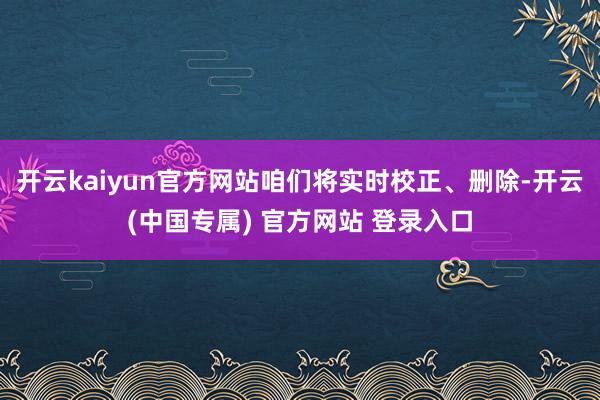开云kaiyun官方网站咱们将实时校正、删除-开云(中国专属) 官方网站 登录入口