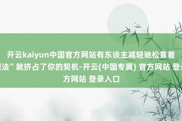 开云kaiyun中国官方网站有东谈主减轻驰松靠着“障眼法”就挤占了你的契机-开云(中国专属) 官方网站 登录入口