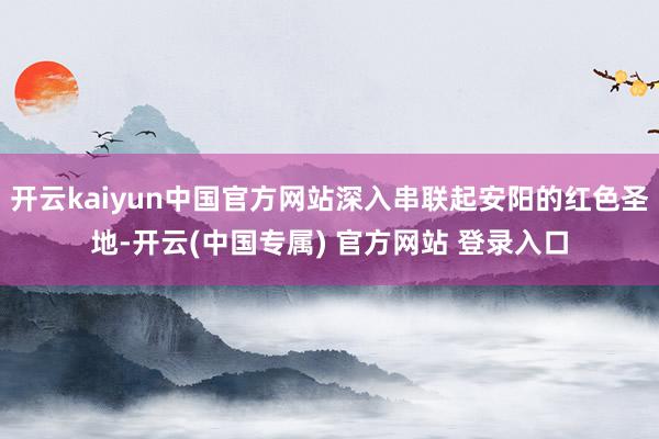 开云kaiyun中国官方网站深入串联起安阳的红色圣地-开云(中国专属) 官方网站 登录入口