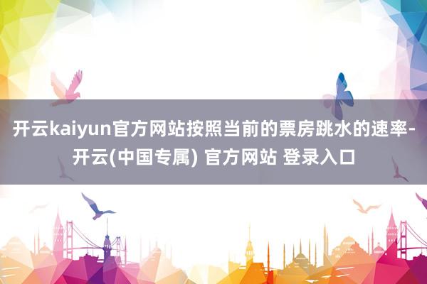 开云kaiyun官方网站按照当前的票房跳水的速率-开云(中国专属) 官方网站 登录入口