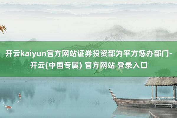 开云kaiyun官方网站证券投资部为平方惩办部门-开云(中国专属) 官方网站 登录入口