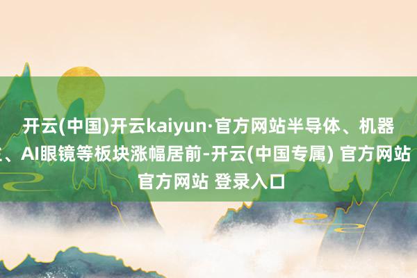 开云(中国)开云kaiyun·官方网站半导体、机器东说念主、AI眼镜等板块涨幅居前-开云(中国专属) 官方网站 登录入口