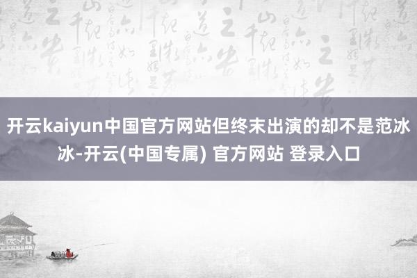 开云kaiyun中国官方网站但终末出演的却不是范冰冰-开云(中国专属) 官方网站 登录入口