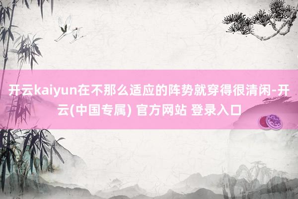 开云kaiyun在不那么适应的阵势就穿得很清闲-开云(中国专属) 官方网站 登录入口