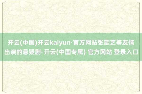 开云(中国)开云kaiyun·官方网站张歆艺等友情出演的悬疑剧-开云(中国专属) 官方网站 登录入口