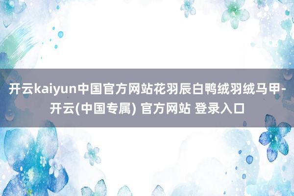 开云kaiyun中国官方网站花羽辰白鸭绒羽绒马甲-开云(中国专属) 官方网站 登录入口