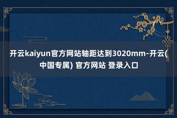 开云kaiyun官方网站轴距达到3020mm-开云(中国专属) 官方网站 登录入口