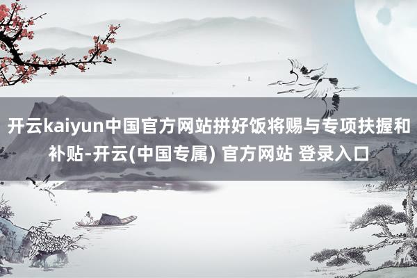 开云kaiyun中国官方网站拼好饭将赐与专项扶握和补贴-开云(中国专属) 官方网站 登录入口