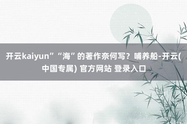 开云kaiyun”“海”的著作奈何写？哺养船-开云(中国专属) 官方网站 登录入口