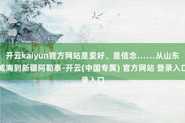 开云kaiyun官方网站是爱好、是信念……从山东威海到新疆阿勒泰-开云(中国专属) 官方网站 登录入口