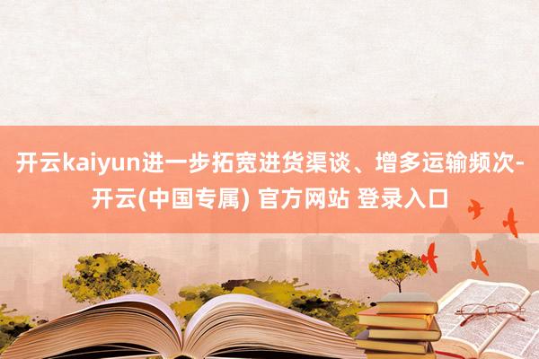 开云kaiyun进一步拓宽进货渠谈、增多运输频次-开云(中国专属) 官方网站 登录入口