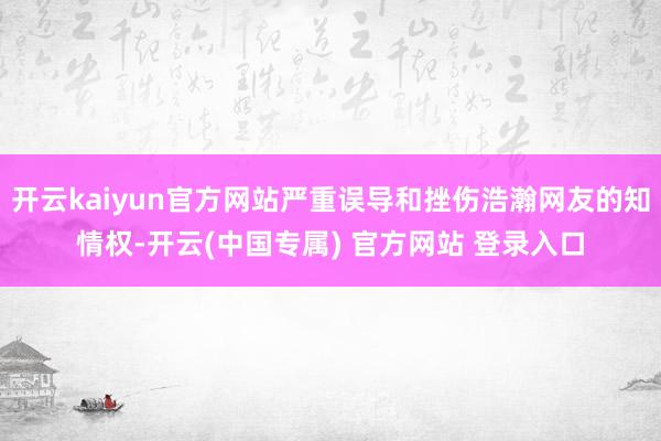 开云kaiyun官方网站严重误导和挫伤浩瀚网友的知情权-开云(中国专属) 官方网站 登录入口