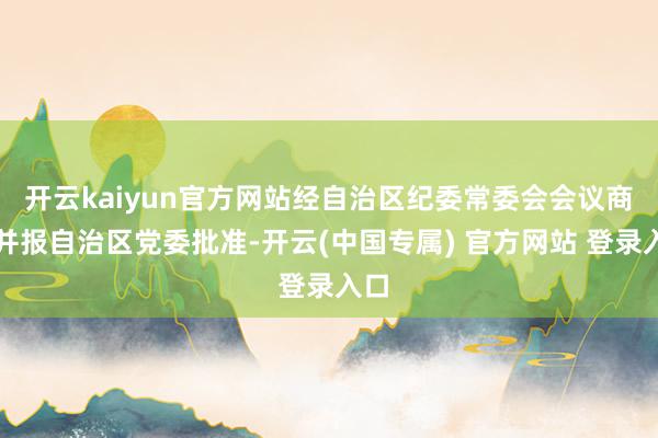开云kaiyun官方网站经自治区纪委常委会会议商议并报自治区党委批准-开云(中国专属) 官方网站 登录入口