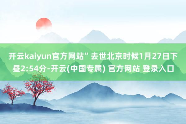 开云kaiyun官方网站”　　去世北京时候1月27日下昼2:54分-开云(中国专属) 官方网站 登录入口