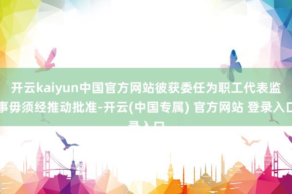 开云kaiyun中国官方网站彼获委任为职工代表监事毋须经推动批准-开云(中国专属) 官方网站 登录入口