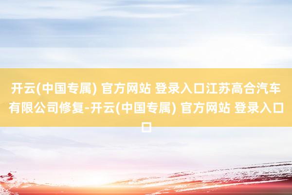 开云(中国专属) 官方网站 登录入口江苏高合汽车有限公司修复-开云(中国专属) 官方网站 登录入口