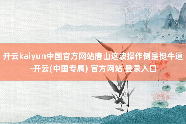 开云kaiyun中国官方网站唐山这波操作倒是挺牛逼-开云(中国专属) 官方网站 登录入口