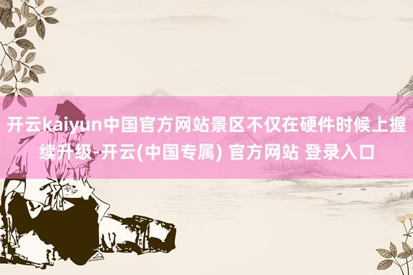 开云kaiyun中国官方网站景区不仅在硬件时候上握续升级-开云(中国专属) 官方网站 登录入口