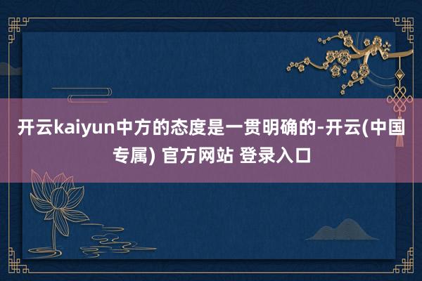 开云kaiyun中方的态度是一贯明确的-开云(中国专属) 官方网站 登录入口