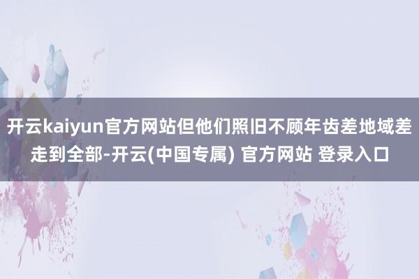开云kaiyun官方网站但他们照旧不顾年齿差地域差走到全部-开云(中国专属) 官方网站 登录入口
