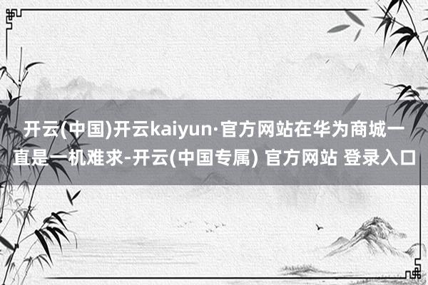 开云(中国)开云kaiyun·官方网站在华为商城一直是一机难求-开云(中国专属) 官方网站 登录入口