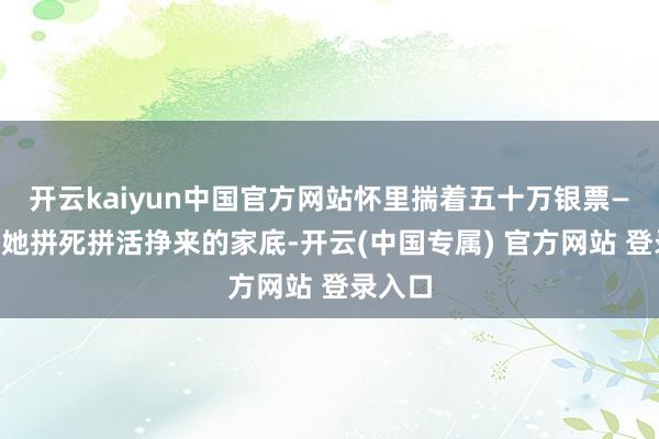 开云kaiyun中国官方网站怀里揣着五十万银票——这是她拼死拼活挣来的家底-开云(中国专属) 官方网站 登录入口