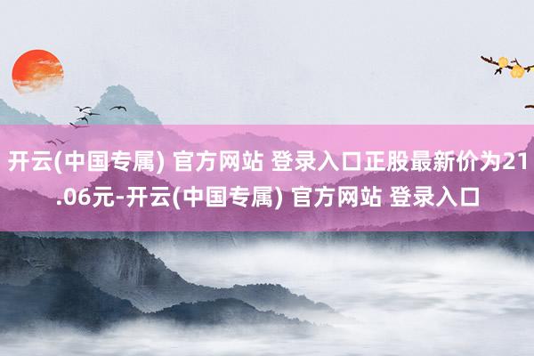 开云(中国专属) 官方网站 登录入口正股最新价为21.06元-开云(中国专属) 官方网站 登录入口