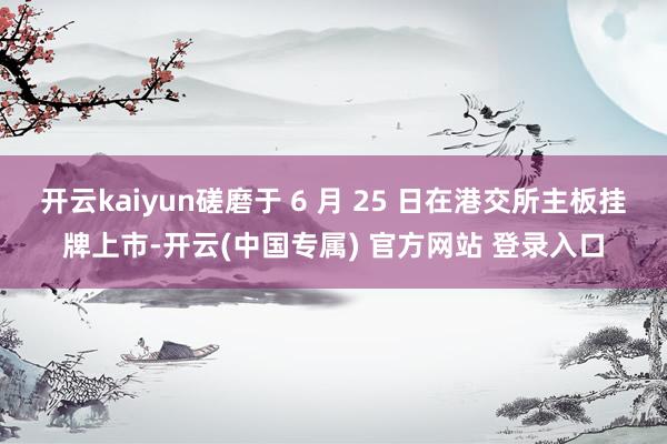 开云kaiyun磋磨于 6 月 25 日在港交所主板挂牌上市-开云(中国专属) 官方网站 登录入口