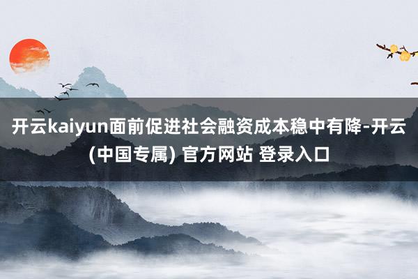 开云kaiyun面前促进社会融资成本稳中有降-开云(中国专属) 官方网站 登录入口