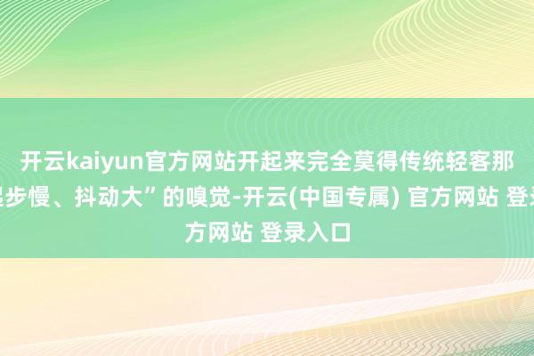 开云kaiyun官方网站开起来完全莫得传统轻客那种“起步慢、抖动大”的嗅觉-开云(中国专属) 官方网站 登录入口