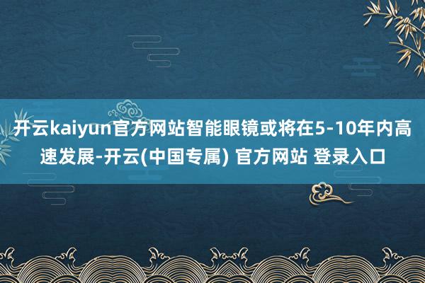 开云kaiyun官方网站智能眼镜或将在5-10年内高速发展-开云(中国专属) 官方网站 登录入口