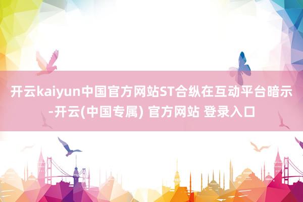 开云kaiyun中国官方网站ST合纵在互动平台暗示-开云(中国专属) 官方网站 登录入口